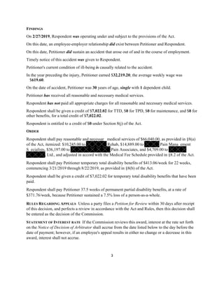 3
FINDINGS
On 2/27/2019, Respondent was operating under and subject to the provisions of the Act.
On this date, an employee-employer relationship did exist between Petitioner and Respondent.
On this date, Petitioner did sustain an accident that arose out of and in the course of employment.
Timely notice of this accident was given to Respondent.
Petitioner's current condition of ill-being is causally related to the accident.
In the year preceding the injury, Petitioner earned $32,219.20; the average weekly wage was
$619.60.
On the date of accident, Petitioner was 30 years of age, single with 1 dependent child.
Petitioner has received all reasonable and necessary medical services.
Respondent has not paid all appropriate charges for all reasonable and necessary medical services.
Respondent shall be given a credit of $7,022.02 for TTD, $0 for TPD, $0 for maintenance, and $0 for
other benefits, for a total credit of $7,022.02.
Respondent is entitled to a credit of $0 under Section 8(j) of the Act.
ORDER
Respondent shall pay reasonable and necessar medical services of $66,040.00, as provided in §8(a)
of the Act, itemized: $10,245.00 to Rehab, $14,889.00 to Pain Mana ement
S ecialists, $36,197.00 to Pain Associates, and $4,709.00 to
, Ltd., and adjusted in accord with the Medical Fee Schedule provided in §8.2 of the Act.
Respondent shall pay Petitioner temporary total disability benefits of $413.06/week for 22 weeks,
commencing 3/21/2019 through 8/22/2019, as provided in §8(b) of the Act.
Respondent shall be given a credit of $7,022.02 for temporary total disability benefits that have been
paid.
Respondent shall pay Petitioner 37.5 weeks of permanent partial disability benefits, at a rate of
$371.76/week, because Petitioner sustained a 7.5% loss of a person-as-a-whole.
RULES REGARDING APPEALS Unless a party files a Petition for Review within 30 days after receipt
of this decision, and perfects a review in accordance with the Act and Rules, then this decision shall
be entered as the decision of the Commission.
STATEMENT OF INTEREST RATE If the Commission reviews this award, interest at the rate set forth
on the Notice of Decision of Arbitrator shall accrue from the date listed below to the day before the
date of payment; however, if an employee's appeal results in either no change or a decrease in this
award, interest shall not accrue.
 