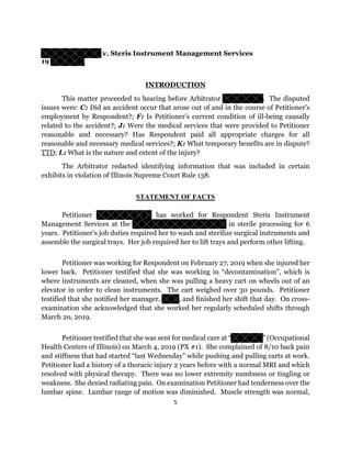 5
v. Steris Instrument Management Services
19
INTRODUCTION
This matter proceeded to hearing before Arbitrator . The disputed
issues were: C: Did an accident occur that arose out of and in the course of Petitioner’s
employment by Respondent?; F: Is Petitioner’s current condition of ill-being causally
related to the accident?; J: Were the medical services that were provided to Petitioner
reasonable and necessary? Has Respondent paid all appropriate charges for all
reasonable and necessary medical services?; K: What temporary benefits are in dispute?
TTD; L: What is the nature and extent of the injury?
The Arbitrator redacted identifying information that was included in certain
exhibits in violation of Illinois Supreme Court Rule 138.
STATEMENT OF FACTS
Petitioner has worked for Respondent Steris Instrument
Management Services at the in sterile processing for 6
years. Petitioner’s job duties required her to wash and sterilize surgical instruments and
assemble the surgical trays. Her job required her to lift trays and perform other lifting.
Petitioner was working for Respondent on February 27, 2019 when she injured her
lower back. Petitioner testified that she was working in “decontamination”, which is
where instruments are cleaned, when she was pulling a heavy cart on wheels out of an
elevator in order to clean instruments. The cart weighed over 30 pounds. Petitioner
testified that she notified her manager, , and finished her shift that day. On cross-
examination she acknowledged that she worked her regularly scheduled shifts through
March 20, 2019.
Petitioner testified that she was sent for medical care at “ ” (Occupational
Health Centers of Illinois) on March 4, 2019 (PX #1). She complained of 8/10 back pain
and stiffness that had started “last Wednesday” while pushing and pulling carts at work.
Petitioner had a history of a thoracic injury 2 years before with a normal MRI and which
resolved with physical therapy. There was no lower extremity numbness or tingling or
weakness. She denied radiating pain. On examination Petitioner had tenderness over the
lumbar spine. Lumbar range of motion was diminished. Muscle strength was normal,
 