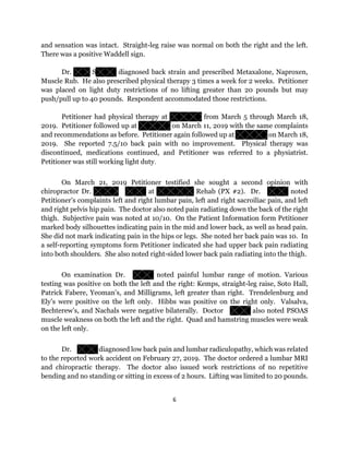 6
and sensation was intact. Straight-leg raise was normal on both the right and the left.
There was a positive Waddell sign.
Dr. S diagnosed back strain and prescribed Metaxalone, Naproxen,
Muscle Rub. He also prescribed physical therapy 3 times a week for 2 weeks. Petitioner
was placed on light duty restrictions of no lifting greater than 20 pounds but may
push/pull up to 40 pounds. Respondent accommodated those restrictions.
Petitioner had physical therapy at from March 5 through March 18,
2019. Petitioner followed up at on March 11, 2019 with the same complaints
and recommendations as before. Petitioner again followed up at on March 18,
2019. She reported 7.5/10 back pain with no improvement. Physical therapy was
discontinued, medications continued, and Petitioner was referred to a physiatrist.
Petitioner was still working light duty.
On March 21, 2019 Petitioner testified she sought a second opinion with
chiropractor Dr. at Rehab (PX #2). Dr. noted
Petitioner’s complaints left and right lumbar pain, left and right sacroiliac pain, and left
and right pelvis hip pain. The doctor also noted pain radiating down the back of the right
thigh. Subjective pain was noted at 10/10. On the Patient Information form Petitioner
marked body silhouettes indicating pain in the mid and lower back, as well as head pain.
She did not mark indicating pain in the hips or legs. She noted her back pain was 10. In
a self-reporting symptoms form Petitioner indicated she had upper back pain radiating
into both shoulders. She also noted right-sided lower back pain radiating into the thigh.
On examination Dr. noted painful lumbar range of motion. Various
testing was positive on both the left and the right: Kemps, straight-leg raise, Soto Hall,
Patrick Fabere, Yeoman’s, and Milligrams, left greater than right. Trendelenburg and
Ely’s were positive on the left only. Hibbs was positive on the right only. Valsalva,
Bechterew’s, and Nachals were negative bilaterally. Doctor also noted PSOAS
muscle weakness on both the left and the right. Quad and hamstring muscles were weak
on the left only.
Dr. diagnosed low back pain and lumbar radiculopathy, which was related
to the reported work accident on February 27, 2019. The doctor ordered a lumbar MRI
and chiropractic therapy. The doctor also issued work restrictions of no repetitive
bending and no standing or sitting in excess of 2 hours. Lifting was limited to 20 pounds.
 