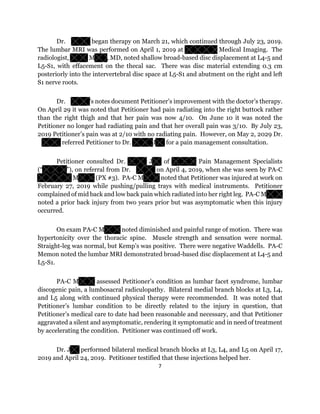 7
Dr. began therapy on March 21, which continued through July 23, 2019.
The lumbar MRI was performed on April 1, 2019 at Medical Imaging. The
radiologist, M , MD, noted shallow broad-based disc displacement at L4-5 and
L5-S1, with effacement on the thecal sac. There was disc material extending 0.3 cm
posteriorly into the intervertebral disc space at L5-S1 and abutment on the right and left
S1 nerve roots.
Dr. ’s notes document Petitioner’s improvement with the doctor’s therapy.
On April 29 it was noted that Petitioner had pain radiating into the right buttock rather
than the right thigh and that her pain was now 4/10. On June 10 it was noted the
Petitioner no longer had radiating pain and that her overall pain was 3/10. By July 23,
2019 Petitioner’s pain was at 2/10 with no radiating pain. However, on May 2, 2029 Dr.
referred Petitioner to Dr. J for a pain management consultation.
Petitioner consulted Dr. J of Pain Management Specialists
(“ ”), on referral from Dr. on April 4, 2019, when she was seen by PA-C
M (PX #3). PA-C M noted that Petitioner was injured at work on
February 27, 2019 while pushing/pulling trays with medical instruments. Petitioner
complained of mid back and low back pain which radiated into her right leg. PA-C M
noted a prior back injury from two years prior but was asymptomatic when this injury
occurred.
On exam PA-C M noted diminished and painful range of motion. There was
hypertonicity over the thoracic spine. Muscle strength and sensation were normal.
Straight-leg was normal, but Kemp’s was positive. There were negative Waddells. PA-C
Memon noted the lumbar MRI demonstrated broad-based disc displacement at L4-5 and
L5-S1.
PA-C M assessed Petitioner’s condition as lumbar facet syndrome, lumbar
discogenic pain, a lumbosacral radiculopathy. Bilateral medial branch blocks at L3, L4,
and L5 along with continued physical therapy were recommended. It was noted that
Petitioner’s lumbar condition to be directly related to the injury in question, that
Petitioner’s medical care to date had been reasonable and necessary, and that Petitioner
aggravated a silent and asymptomatic, rendering it symptomatic and in need of treatment
by accelerating the condition. Petitioner was continued off work.
Dr. J performed bilateral medical branch blocks at L3, L4, and L5 on April 17,
2019 and April 24, 2019. Petitioner testified that these injections helped her.
 