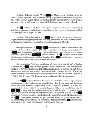 8
Petitioner followed up with PA-C M on May 2, 2019. Petitioner reported
relief from the injections. She presented with 4/10 pain without radicular symptoms.
Due to the positive response from the medical branch blocks bilateral radiofrequency
ablations at L3, L4, and L5 were recommended. Petitioner was continued off work.
Dr. J performed left L3, L4 and L5 radiofrequency ablations on May 8, 2019
and right L3, L4, and L5 radiofrequency ablations on May 15, 2019. Petitioner testified
that these procedures helped her pain.
Petitioner followed up with PA-C M May 23, 2019. She reported significant
improvement following the procedures, with only intermittent left sided “electric shocks”.
Petitioner was continued on medication, physical therapy, and off work.
Orthopedic surgeon Dr. M conducted a §12 IME of Petitioner on July
11, 2019 at Respondent’s request (RX #5). In addition to a clinical examination, Dr.
M reviewed Petitioner’s medical records, including records relating to Petitioner’s
prior work injury in 2016, , physical therapy, Dr. J for medial branch block
injections and ablations, and radiology imaging. Dr. M noted a history consistent
with Petitioner’s medical records and her trial testimony.
On examination Petitioner complained of lower back pain at 30° of lumbar
extension. Dr. M noted that she appeared “quite comfortable.” Petitioner reported
tightness at 80° of lumbar flexion. Lateral bending range was normal but painful. Motor
strength and sensation were normal. Seated straight-leg raise was negative. When lying
on the exam table Petitioner complained of 5/10 low back pain but reported 4/10 pain at
80° of straight-leg raise. The doctor repeated this because of the inconsistency.
Dr. M diagnosed lumbar strain, which he noted was mild, and psychogenic
pain/function overlay and symptom magnification. The doctor noted that Petitioner
denied any prior Workers’ Compensation claims, which was not true. She had had
chiropractic treatment without objective findings, an MRI, and a consultation with Dr.
S in 2016. The doctor also noted positive Waddell testing, a negative straight-
leg, and lack of focal findings during therapy after the accident in 2019. Dr. M
opined that Petitioner’s April 1, 2019 lumbar MRI was 100% normal. He disagreed with
Dr. M ’s reading of broad-based disc protrusions at L4-5 and L5-S1 effacing the thecal
sac and abutting nerve roots without herniation. He took note of Dr. J ’s interventions
with medial branch block injections and medial branch ablations.
 