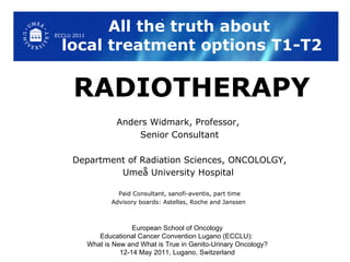 All the truth about  local treatment options T1-T2 RADIOTHERAPY Anders Widmark, Professor,  Senior Consultant Department of Radiation Sciences, ONCOLOLGY, Umeå University Hospital   Paid Consultant, sanofi-aventis, part time Advisory boards: Astellas, Roche and Janssen  European School of Oncology Educational Cancer Convention Lugano (ECCLU):  What is New and What is True in Genito-Urinary Oncology? 12-14 May 2011, Lugano, Switzerland ECCLU 2011 