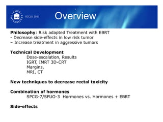 Philosophy : Risk adapted Treatment with EBRT - Decrease side-effects in low risk tumor  – Increase treatment in aggressive tumors Technical Development Dose-escalation, Results IGRT, IMRT 3D-CRT Margins,  MRI, CT  New techniques to decrease rectal toxicity Combination of hormones SPCG-7/SFUO-3  Hormones vs. Hormones + EBRT  Side-effects Overview ECCLU 2011 