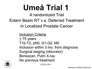Umeå Trial 1 A randomized Trial Extern Beam RT v.s. Deferred Treatment in Localized Prostate Cancer Inclusion Criteria <  75 years T1b-T2, pN0, G1-G2, M0 Inclusion within 3 mo. from diagnosis Surgical staging (obturator) Bonescan, Pulm X-ray No previous treatment ECCLU 2011 