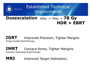 Dosescalation  65Gy -> 70Gy ->  78 Gy   HDR + EBRT  IGRT Improved Precision, Tighter Margins Image Guided RadioTherapy IMRT Concave forms, Tighter Marigins Intensity Modulated RadioTherapy MRI Improved Target Deliniation, Established Technical Improvments ECCLU 2011 