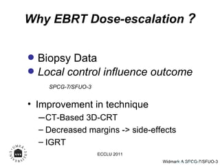 Why EBRT Dose-escalation  ? Biopsy Data Local control influence outcome SPCG-7/SFUO-3 Onk. AW 0103 Improvement in technique CT-Based 3D-CRT Decreased margins -> side-effects  IGRT ECCLU 2011 