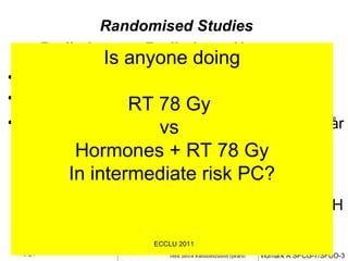 RTOG 8610 RT    2 må.+2 må./RT  Randomised Studies Radiation v.s. Radiation + Hormones   Umeå 2 RT   Kir. Kastration + RT  EORTC/Bolla RT  RT/samtidigt + Adj.3 år RTOG 8531 RT  RT + Adj. LHRH 2 år  Lavendiere RT  2 må. +2 m/RT 2 +2 må/RT+6må Adj.LHRH Is anyone doing RT 78 Gy  vs  Hormones + RT 78 Gy In intermediate risk PC? ECCLU 2011 