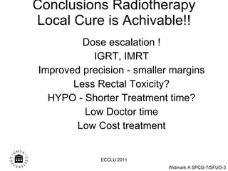 Conclusions Radiotherapy  Local Cure is Achivable!!  Dose escalation ! IGRT, IMRT Improved precision - smaller margins Less Rectal Toxicity? HYPO - Shorter Treatment time? Low Doctor time Low Cost treatment ECCLU 2011 