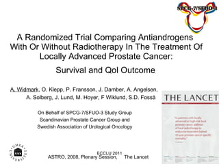A Randomized Trial Comparing Antiandrogens  With Or Without Radiotherapy In The Treatment Of Locally Advanced Prostate Cancer:  Survival and Qol Outcome   A. Widmark , O. Klepp, P. Fransson, J. Damber, A. Angelsen,  A. Solberg, J. Lund, M. Hoyer, F Wiklund, S.D. Fosså On Behalf of SPCG-7/SFUO-3 Study Group Scandinavian Prostate Cancer Group and Swedish Association of Urological Oncology ASTRO, 2008, Plenary Session,  The Lancet  ECCLU 2011 