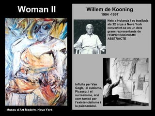 Woman II                          Willem de Kooning
                                                  1904 -1997
                                                      Neix a Holanda i es trasllada
                                                      als 22 anys a Nova York
                                                      convertint-se en un dels
                                                      grans representants de
                                                      l’EXPRESSIONISME
                                                      ABSTRACTE




                                Influïts per Van
                                Gogh, el cubisme,
                                Picasso, i el
                                surrealisme, així
                                com també per
                                l’existencialisme i
                                la psicoanàlisi.
Museu d’Art Modern. Nova York
 