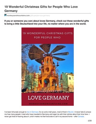 19 Wonderful Christmas Gifts for People Who Love
Germany
monkeysandmountains.com /gifts-people-love-germany
If you or someone you care about loves Germany, check out these wonderful gifts
to bring a little Deutschland into your life, no matter where you are in the world.
I’ve been fortunate enough to live in Germany for six and a half years, most of that in Munich. It never fails to amaze
me how many people I meet who have traveled to Germany and regal me with their stories about their time here. I
never get tired of hearing about it, and it makes me feel fortunate to call it my second home – after Canada.
1/20
 