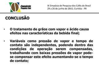 IX Simpósio de Pesquisa dos Cafés do Brasil
24 a 26 de junho de 2015, Curitiba - PR
CONCLUSÃO
• O tratamento de grãos com vapor e ácido causa
efeitos nas características da bebida final;
• Variáveis como pressão de vapor e tempo de
contato são independentes, podendo dentro das
condições de operação serem compensadas,
trabalhando com baixas pressões de vapor pode-
se compensar este efeito aumentando-se o tempo
de contato;
 