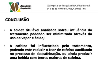 IX Simpósio de Pesquisa dos Cafés do Brasil
24 a 26 de junho de 2015, Curitiba - PR
CONCLUSÃO
• A acidez titulável analisada sofreu influência do
tratamento podendo ser minimizada através do
uso de vapor e ácido;
• A cafeína foi influenciada pelo tratamento,
podendo este reduzir o teor de cafeína auxiliando
no processo de descafeinação, ou ainda produzir
uma bebida com teores maiores de cafeína.
 