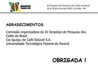 IX Simpósio de Pesquisa dos Cafés do Brasil
24 a 26 de junho de 2015, Curitiba - PR
OBRIGADA !
AGRADECIMENTOS
Comissão organizadora do IX Simpósio de Pesquisa dos
Cafés do Brasil
Cia Iguaçu de Café Solúvel S.A.
Universidade Tecnológica Federal do Paraná
 