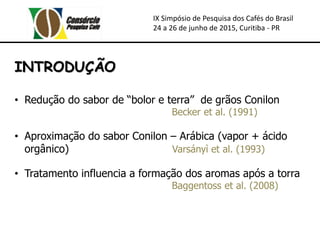 IX Simpósio de Pesquisa dos Cafés do Brasil
24 a 26 de junho de 2015, Curitiba - PR
INTRODUÇÃO
• Redução do sabor de “bolor e terra” de grãos Conilon
Becker et al. (1991)
• Aproximação do sabor Conilon – Arábica (vapor + ácido
orgânico) Varsányì et al. (1993)
• Tratamento influencia a formação dos aromas após a torra
Baggentoss et al. (2008)
 