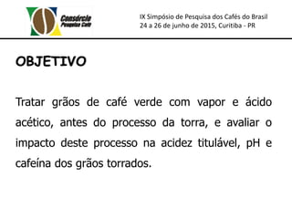 IX Simpósio de Pesquisa dos Cafés do Brasil
24 a 26 de junho de 2015, Curitiba - PR
OBJETIVO
Tratar grãos de café verde com vapor e ácido
acético, antes do processo da torra, e avaliar o
impacto deste processo na acidez titulável, pH e
cafeína dos grãos torrados.
 