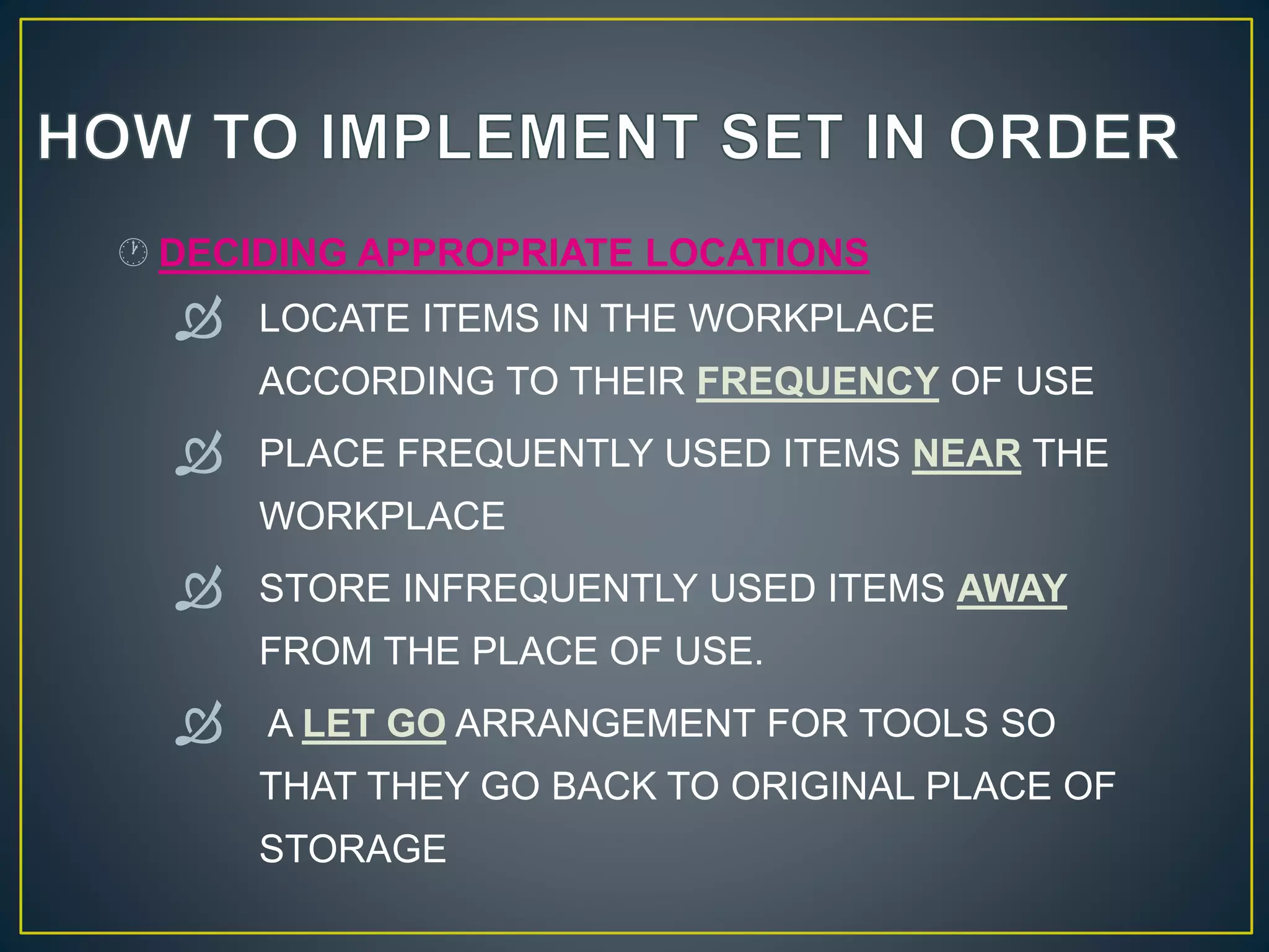  DECIDING APPROPRIATE LOCATIONS 
 LOCATE ITEMS IN THE WORKPLACE 
ACCORDING TO THEIR FREQUENCY OF USE 
 PLACE FREQUENTLY USED ITEMS NEAR THE 
WORKPLACE 
 STORE INFREQUENTLY USED ITEMS AWAY 
FROM THE PLACE OF USE. 
 A LET GO ARRANGEMENT FOR TOOLS SO 
THAT THEY GO BACK TO ORIGINAL PLACE OF 
STORAGE 
 