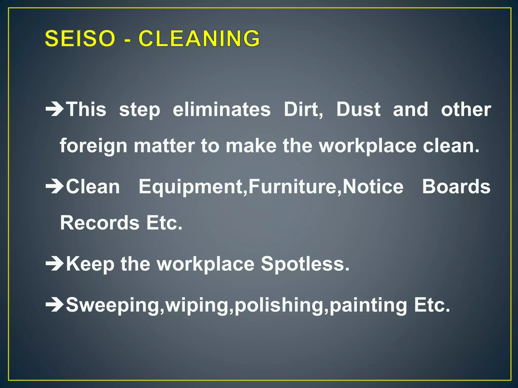 This step eliminates Dirt, Dust and other 
foreign matter to make the workplace clean. 
Clean Equipment,Furniture,Notice Boards 
Records Etc. 
Keep the workplace Spotless. 
Sweeping,wiping,polishing,painting Etc. 
 