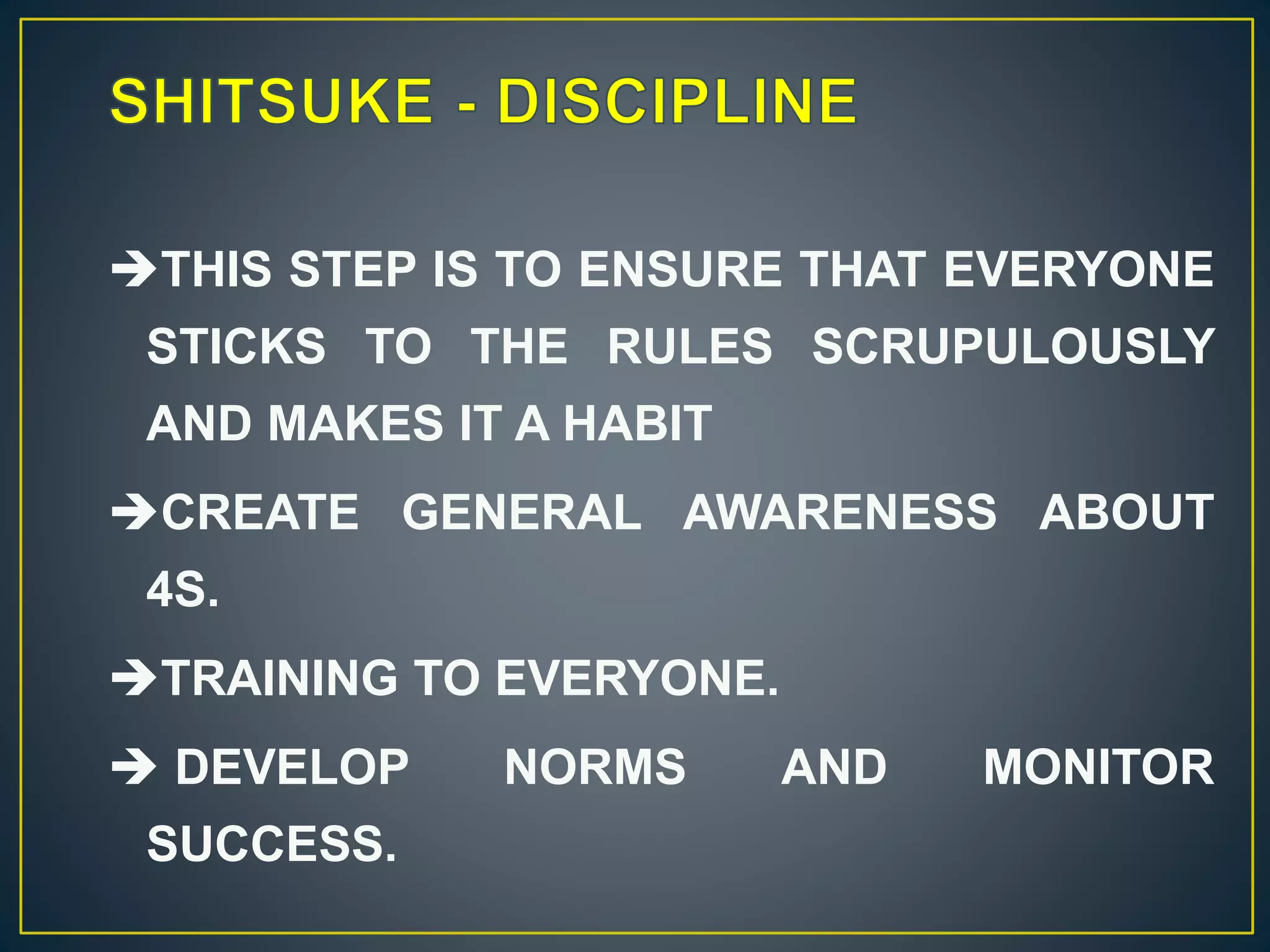 THIS STEP IS TO ENSURE THAT EVERYONE 
STICKS TO THE RULES SCRUPULOUSLY 
AND MAKES IT A HABIT 
CREATE GENERAL AWARENESS ABOUT 
4S. 
TRAINING TO EVERYONE. 
 DEVELOP NORMS AND MONITOR 
SUCCESS. 
 