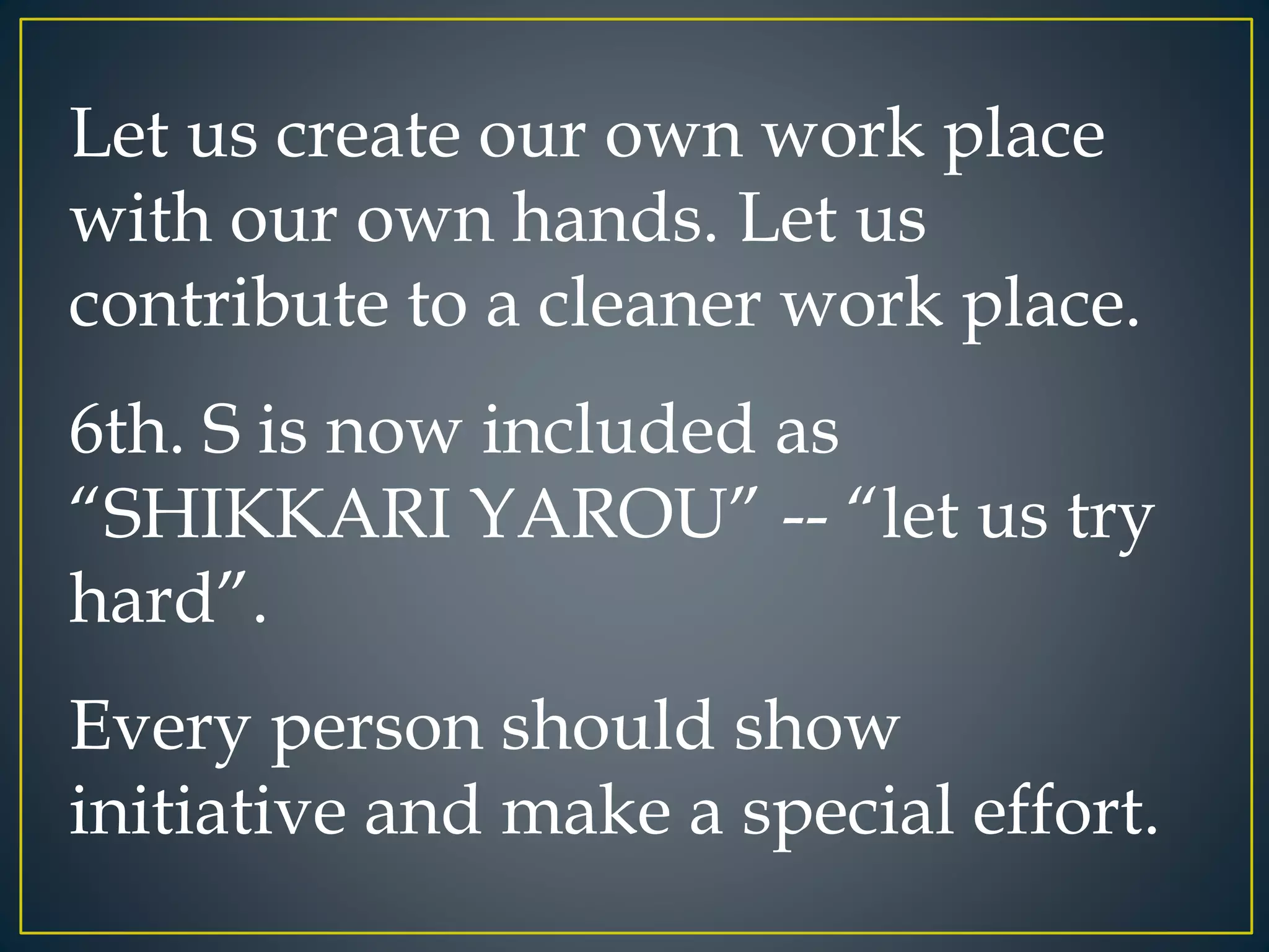 Let us create our own work place 
with our own hands. Let us 
contribute to a cleaner work place. 
6th. S is now included as 
“SHIKKARI YAROU” -- “let us try 
hard”. 
Every person should show 
initiative and make a special effort. 
 