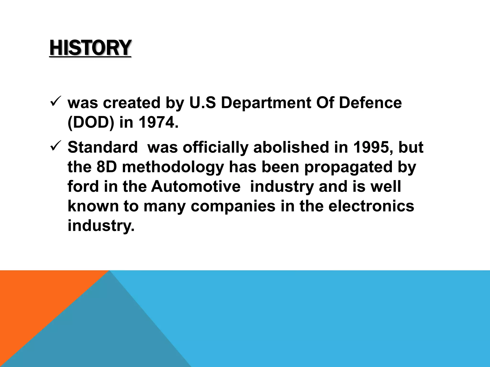 HISTORY 
 was created by U.S Department Of Defence 
(DOD) in 1974. 
 Standard was officially abolished in 1995, but 
the 8D methodology has been propagated by 
ford in the Automotive industry and is well 
known to many companies in the electronics 
industry. 
 