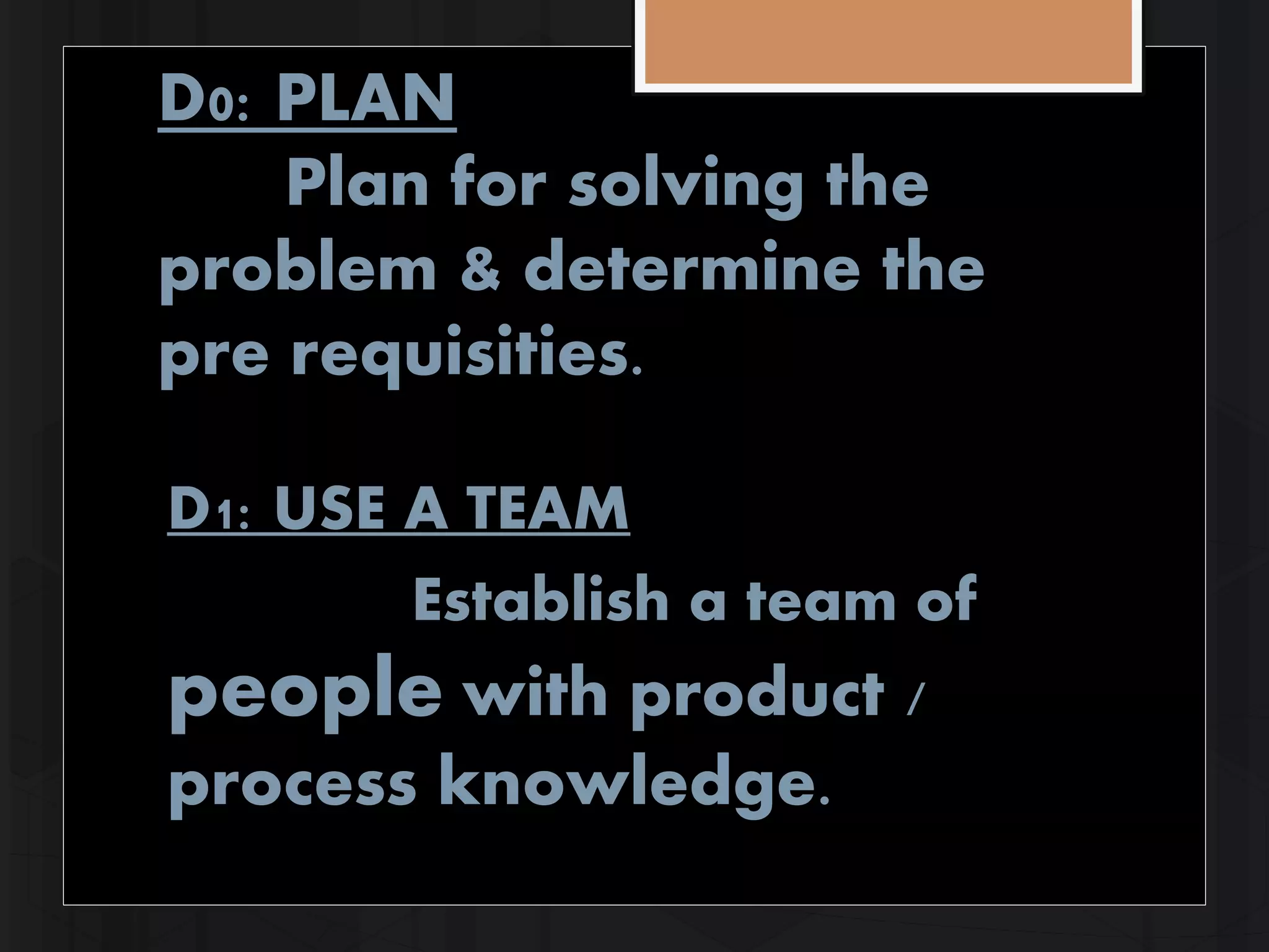 D0: PLAN 
Plan for solving the 
problem & determine the 
pre requisities. 
D1: USE A TEAM 
Establish a team of 
people with product / 
process knowledge. 
 