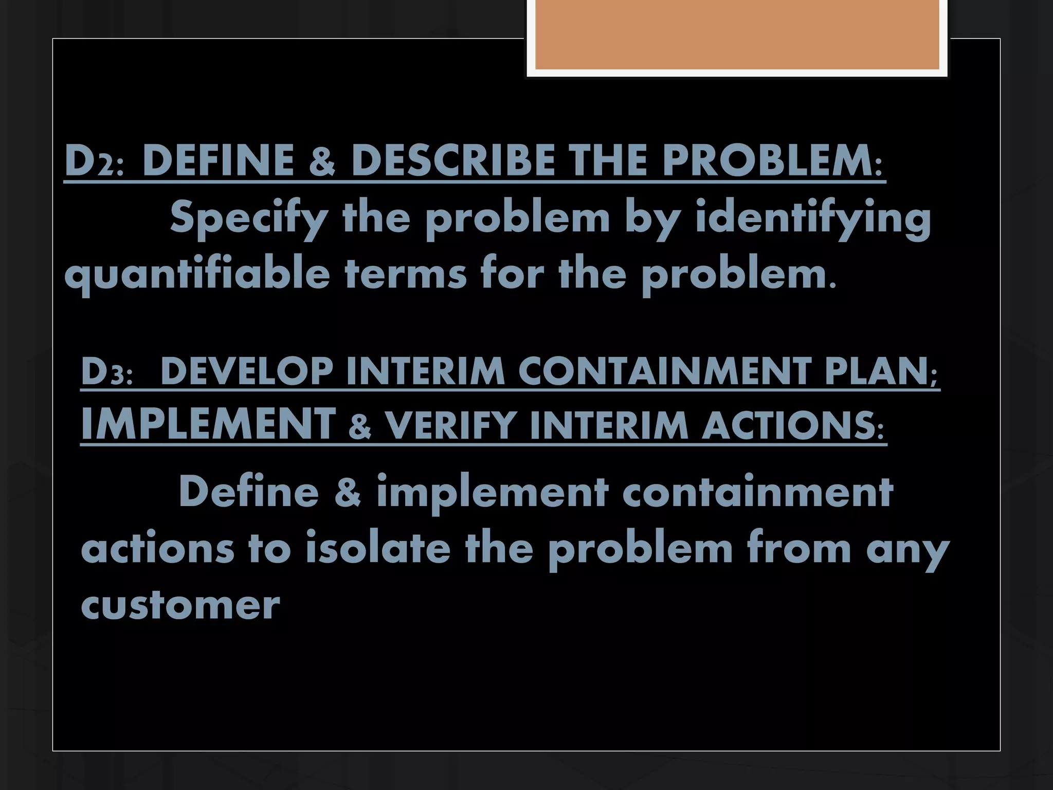 D2: DEFINE & DESCRIBE THE PROBLEM: 
Specify the problem by identifying 
quantifiable terms for the problem. 
D3: DEVELOP INTERIM CONTAINMENT PLAN; 
IMPLEMENT & VERIFY INTERIM ACTIONS: 
Define & implement containment 
actions to isolate the problem from any 
customer 
 