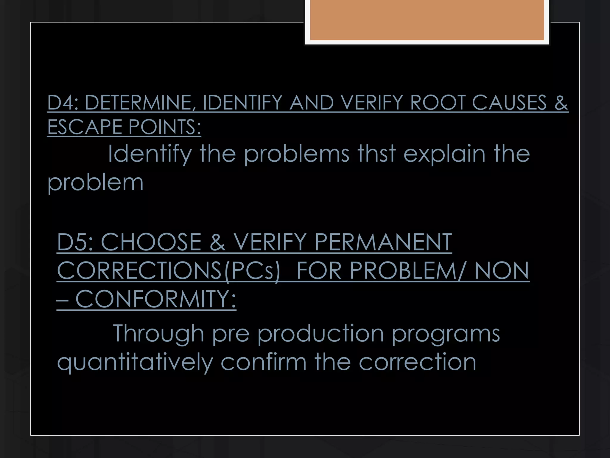 D4: DETERMINE, IDENTIFY AND VERIFY ROOT CAUSES & 
ESCAPE POINTS: 
Identify the problems thst explain the 
problem 
D5: CHOOSE & VERIFY PERMANENT 
CORRECTIONS(PCs) FOR PROBLEM/ NON 
– CONFORMITY: 
Through pre production programs 
quantitatively confirm the correction 
 