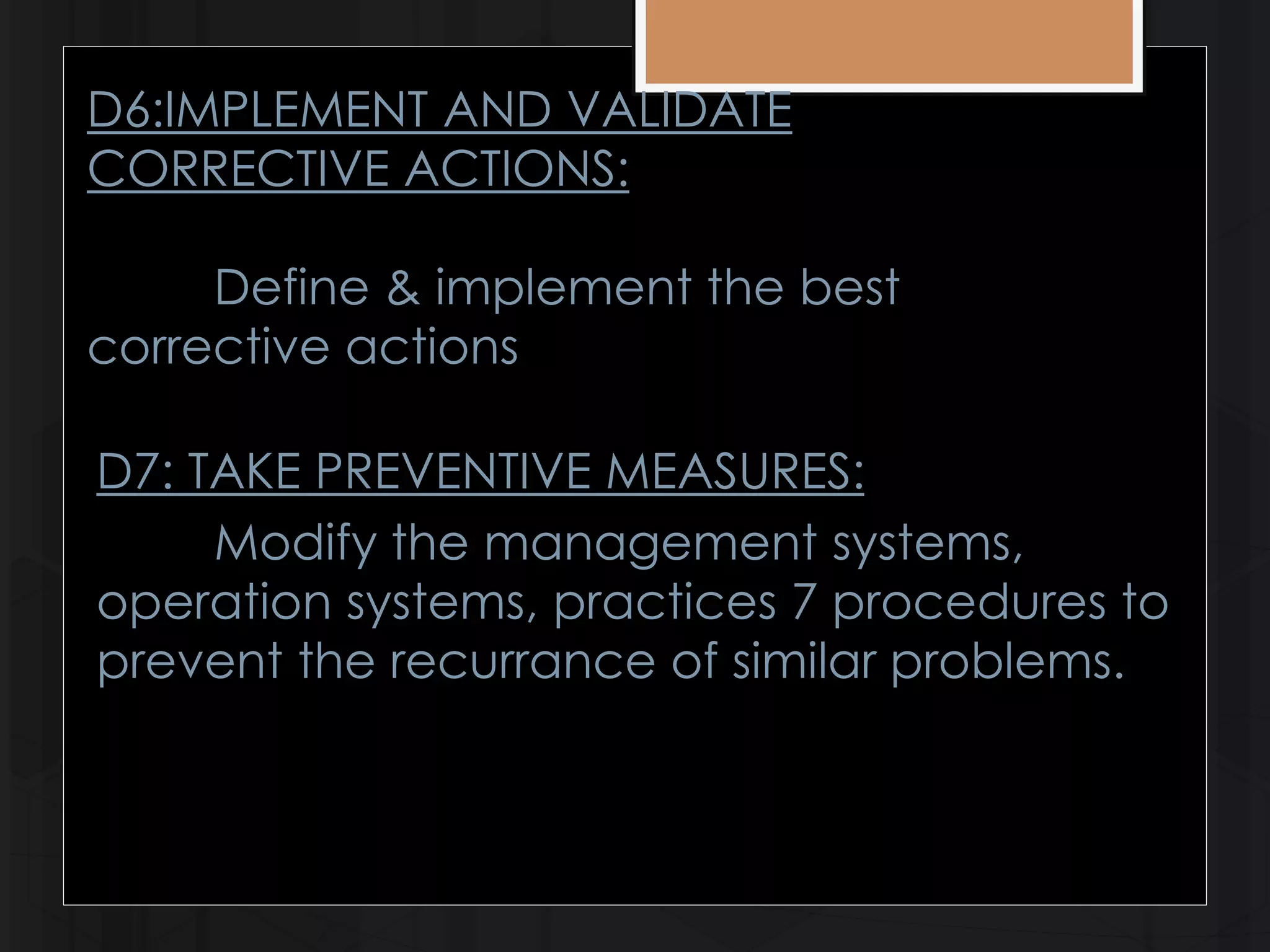 D6:IMPLEMENT AND VALIDATE 
CORRECTIVE ACTIONS: 
Define & implement the best 
corrective actions 
D7: TAKE PREVENTIVE MEASURES: 
Modify the management systems, 
operation systems, practices 7 procedures to 
prevent the recurrance of similar problems. 
 