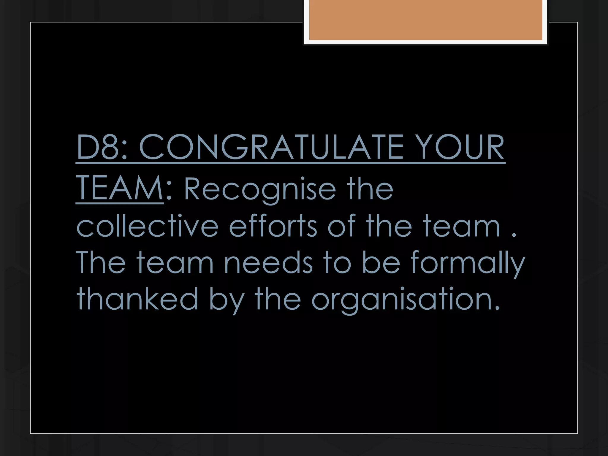 D8: CONGRATULATE YOUR 
TEAM: Recognise the 
collective efforts of the team . 
The team needs to be formally 
thanked by the organisation. 
 