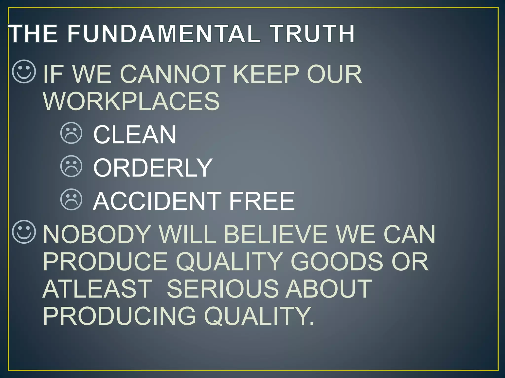  IF WE CANNOT KEEP OUR 
WORKPLACES 
 CLEAN 
 ORDERLY 
 ACCIDENT FREE 
 NOBODY WILL BELIEVE WE CAN 
PRODUCE QUALITY GOODS OR 
ATLEAST SERIOUS ABOUT 
PRODUCING QUALITY. 
 