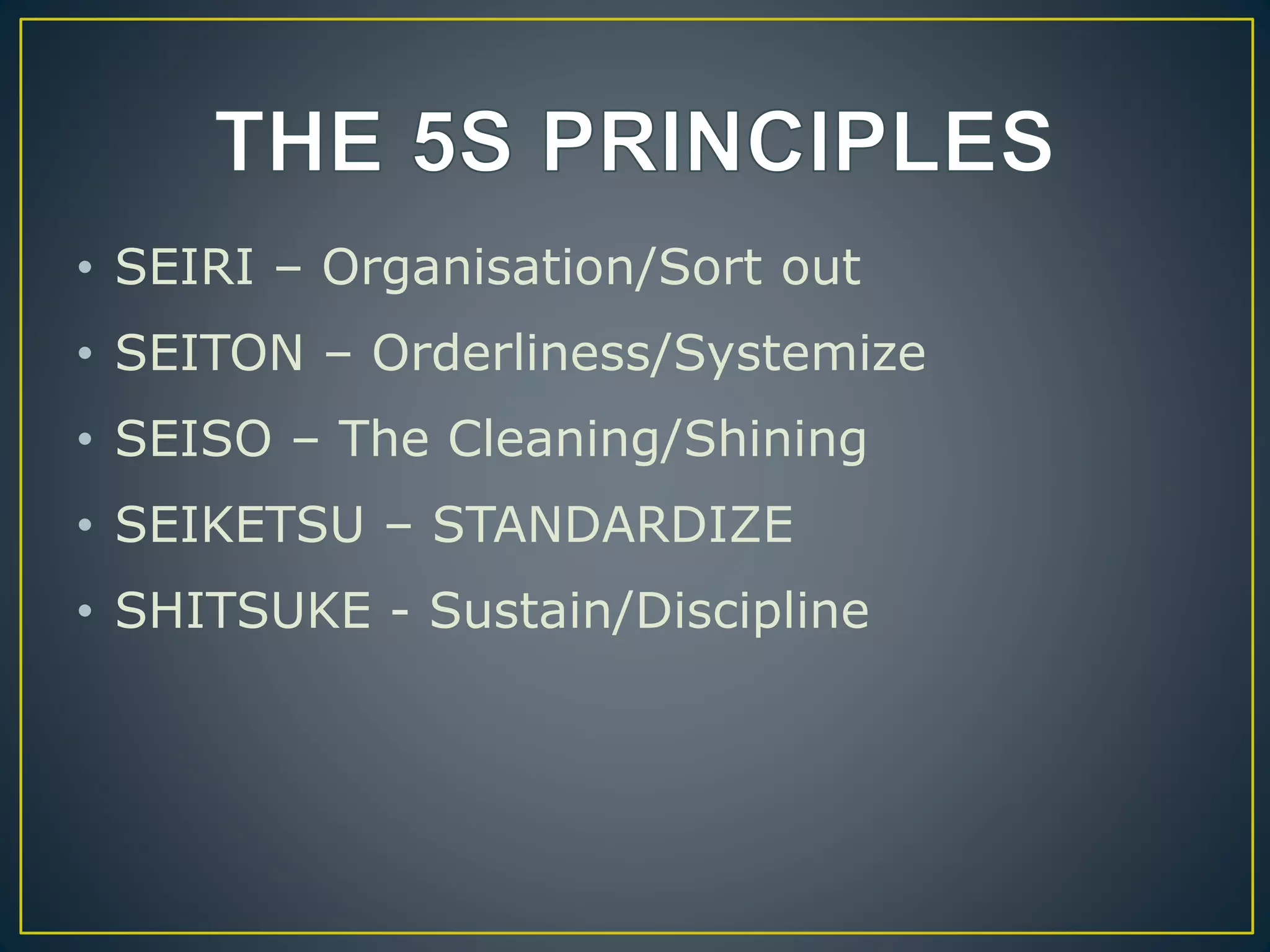 • SEIRI – Organisation/Sort out 
• SEITON – Orderliness/Systemize 
• SEISO – The Cleaning/Shining 
• SEIKETSU – STANDARDIZE 
• SHITSUKE - Sustain/Discipline 
 