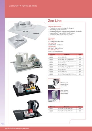 JVD LE CATALOGUE ASIA EDITION 2012
18
Zen Line
Reference Designation Colour
8 66 380 Zen Line Main Tray White
8 66 382 Zen Line Service Tray White
8 66 383 Zen Line Sachet Tray 5 compartments White
8 66 384 Zen Line Small Sachet Tray 4 compartments White
8 66 385 Zen Line Main Tray Ivory
8 66 387 Zen Line Service Tray Ivory
8 66 388 Zen Line Sachet Tray 5 compartments Ivory
8 66 389 Zen Line Small Sachet Tray 4 compartments Ivory
8 66 390 Zen Line Main Tray Black
8 66 392 Zen Line Service Tray Black
8 66 393 Zen Line Sachet Tray 5 compartments Black
8 66 394 Zen Line Small Sachet Tray 4 compartments Black
Reference Designation Colour
8 66 381 Zen Line Main Tray with fixation hole White
8 66 386 Zen Line Main Tray with fixation hole Ivory
8 66 391 Zen Line Main Tray with fixation hole Black
General Specification
• Practical, compact and elegantly designed
• Special high quality melamine
• Excellent resistance against heat, stains and scratches
• A special Main Tray model for kettle fixation
• Available in white, black and ivory colors
Dimension:
Main Tray.
L.377 x P.298 x H.25 mm.
Service Tray.
L.327 x P.133 x H.10 mm.
Sachet Tray.
L.215 x P.114 x H.49 mm.
Small Sachet Tray.
L.152 x P.115 x H.49 mm.
Main Tray with
fixation hole for
Acme kettles
Main Tray with
fixation hole for
Zenith Kettles
 