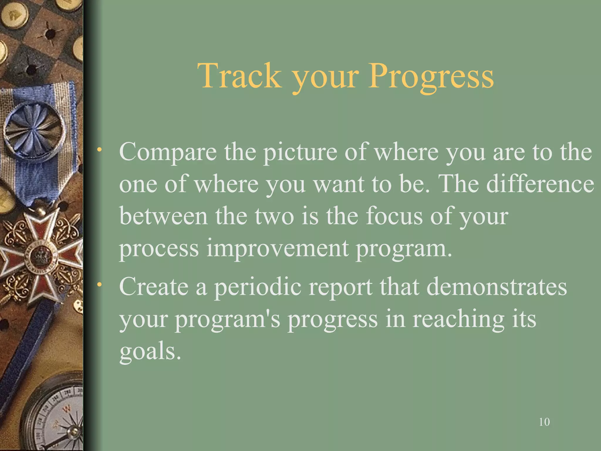 Track your Progress Compare the picture of where you are to the one of where you want to be. The difference between the two is the focus of your process improvement program.  Create a periodic report that demonstrates your program's progress in reaching its goals.  