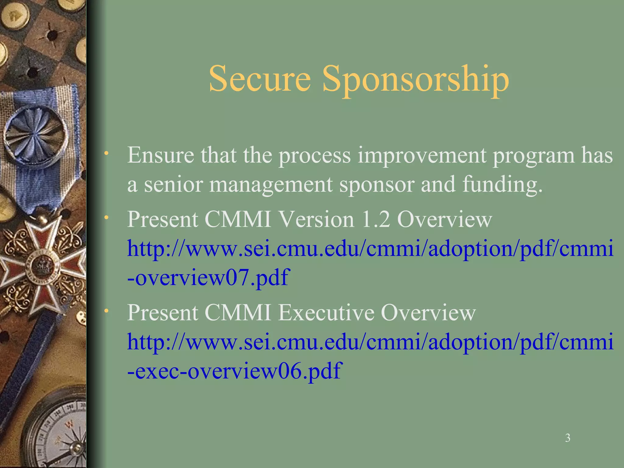Secure Sponsorship Ensure that   the   process improvement   program has a senior management sponsor and funding.   Present CMMI Version 1.2 Overview  http://www.sei.cmu.edu/cmmi/adoption/pdf/cmmi-overview07.pdf Present CMMI Executive Overview  http://www.sei.cmu.edu/cmmi/adoption/pdf/cmmi-exec-overview06.pdf 