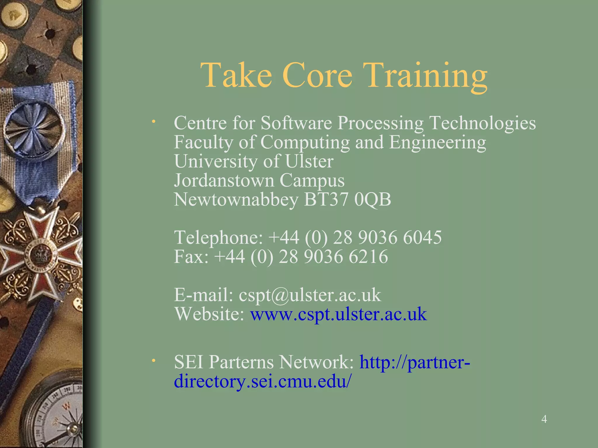 Take Core Training Centre for Software Processing Technologies Faculty of Computing and Engineering University of Ulster Jordanstown Campus Newtownabbey BT37 0QB Telephone: +44 (0) 28 9036 6045 Fax: +44 (0) 28 9036 6216 E-mail: cspt@ulster.ac.uk Website:  www.cspt.ulster.ac.uk SEI Parterns Network:  http://partner-directory.sei.cmu.edu/ 