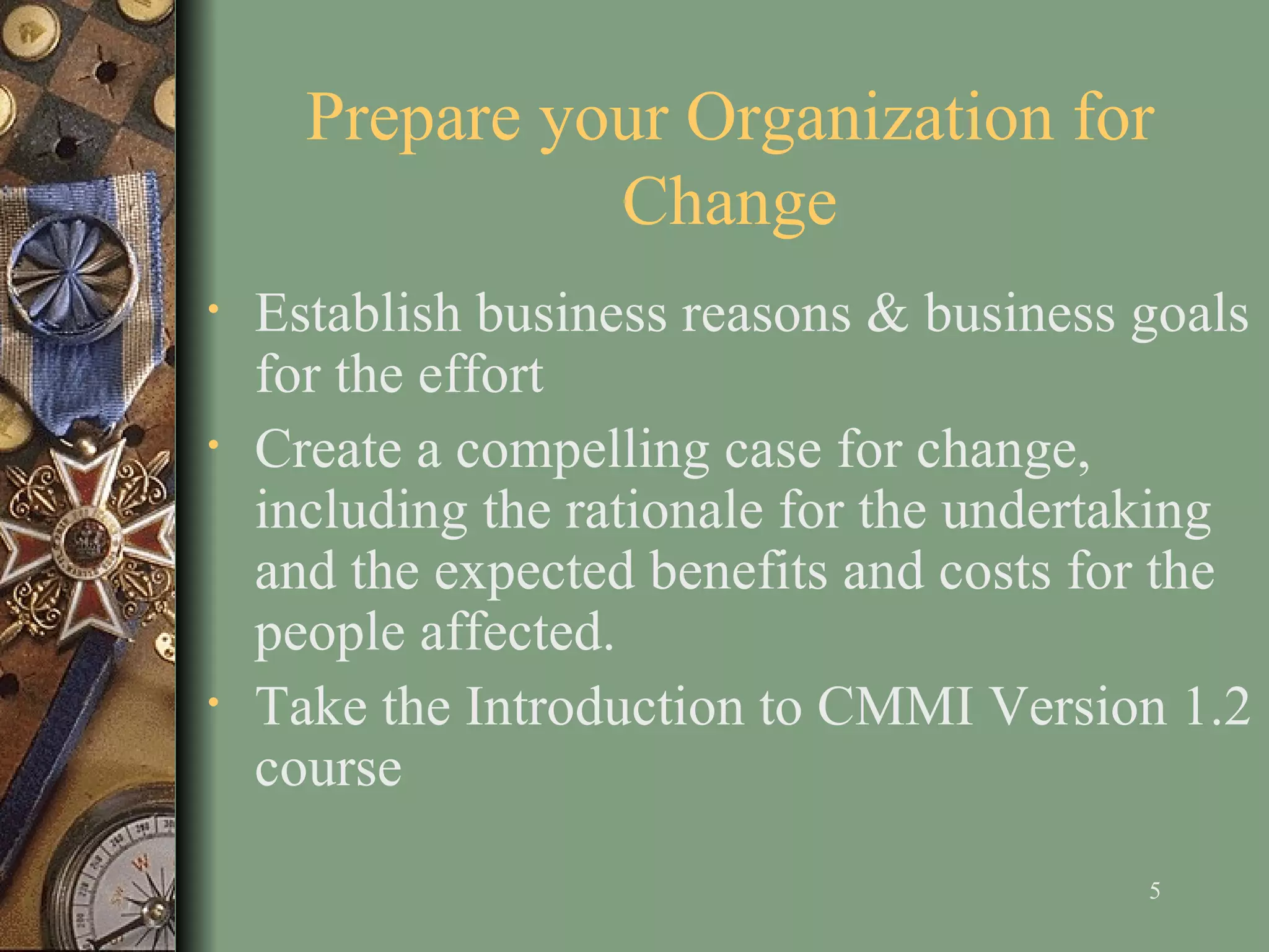 Prepare your Organization for Change Establish business reasons & business goals for the effort Create a compelling case for change, including the rationale for the undertaking and the expected benefits and costs for the people affected . T ake the  Introduction to CMMI Version 1.2  course  