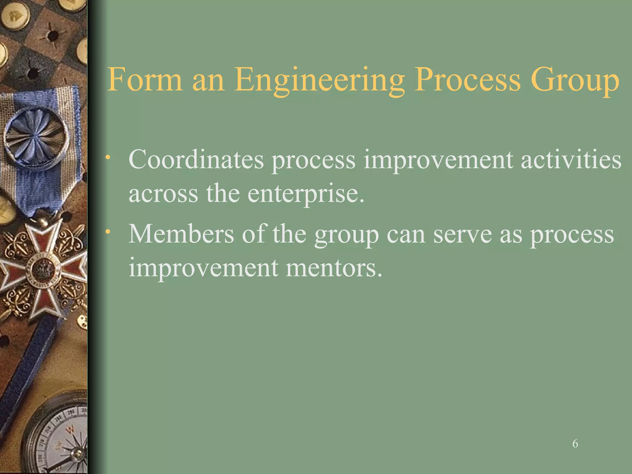 Form an Engineering Process Group C oordinates process improvement activities across the enterprise . Members of the group can serve as process improvement mentors.  