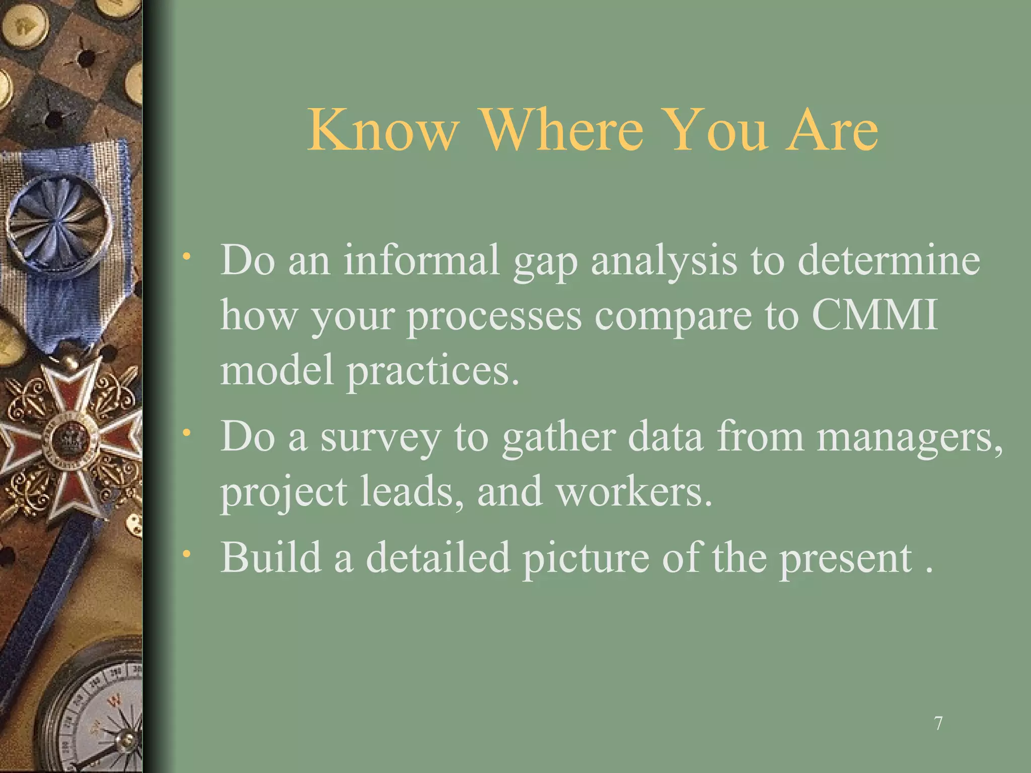 Know Where You Are D o an informal gap analysis to determine how your processes compare to CMMI model practices . Do a survey to gather data from managers, project leads, and workers . Build a detailed picture of the present  . 