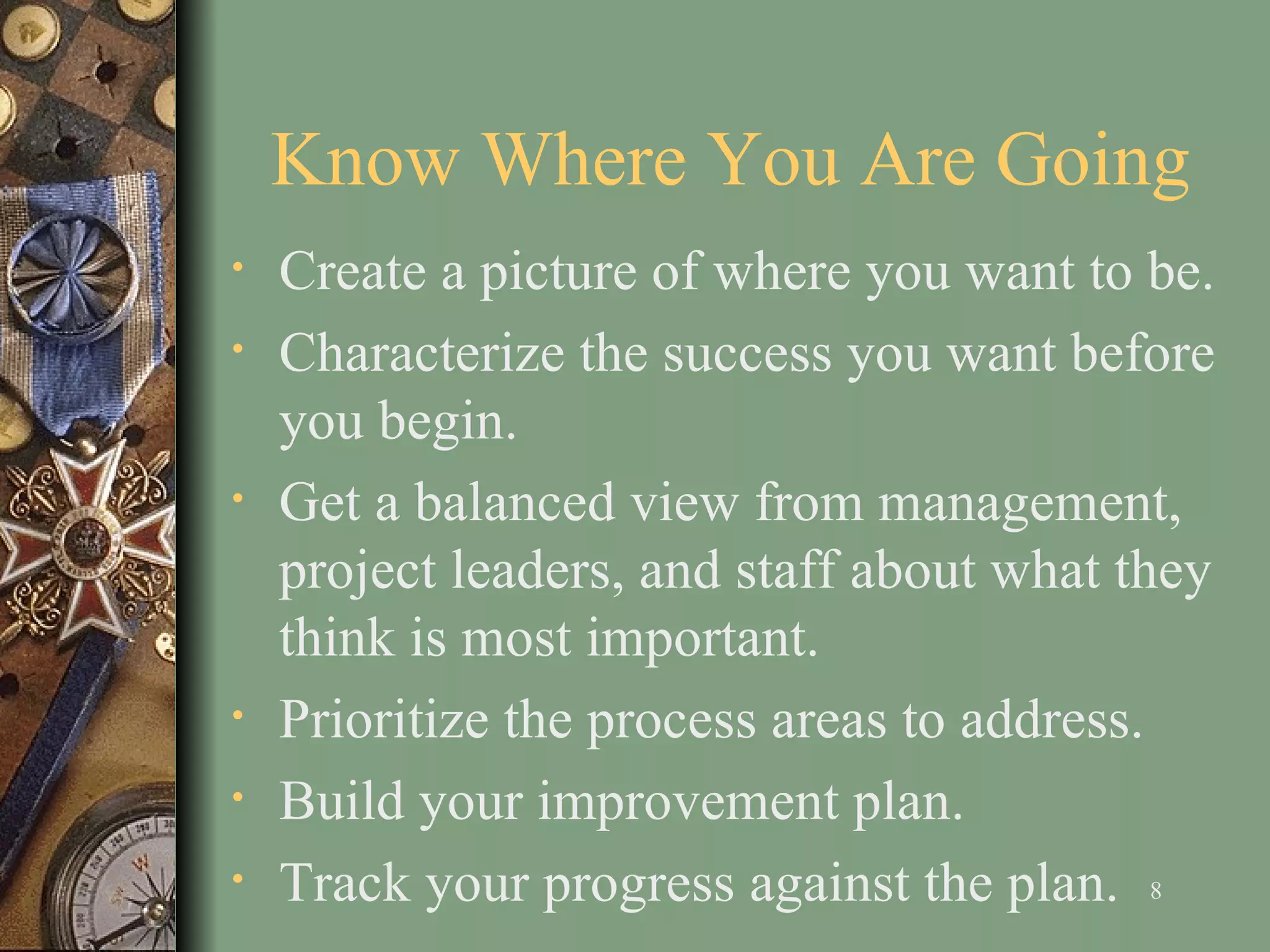 Know Where You Are Going C reate a picture of where you want to be .   Characterize the success you want before you begin . Get a balanced view from management, project leaders, and staff about what they think is most important.  Prioritize the process areas to address . B uild your improvement plan . Track your progress against the plan.  