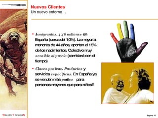 Nuevos Clientes Un nuevo entorno… Inmigrantes .  4,48 millones  en España (cerca del 10%). La mayoría menores de 44 años, aportan el 15% de los nacimientos. Colectivo muy  sensible al precio  (cambiará con el tiempo) Clases pasivas .  Productos  y servicios  específicos . En España ya se venden más  pañales  para personas mayores que para niños… 