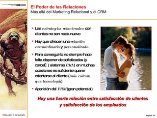 El Poder de las Relaciones Más allá del Marketing Relacional y el CRM Las  estrategias relacionales  con clientes no son nada nuevo Hay que ofrecen una  relación   extraordinaria  y  personalizada Para conseguirlo no siempre hace falta disponer de sofisticados (y caros…) sistemas  CRM , en muchas ocasiones es suficiente querer orientarse al cliente ( más cultura que tecnología ) Aparición del  PRM  (gran potencial) Hay una fuerte relación entre satisfacción de clientes y satisfacción de los empleados 