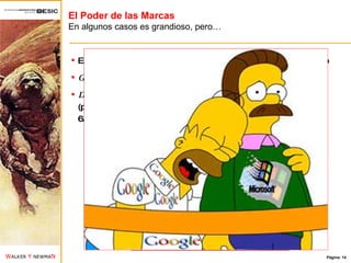 El Poder de las Marcas En algunos casos es grandioso, pero… Estudio de Millward Brown: las 100 marcas más valiosas del mundo Google  como la marca más valiosa (66.434 millones de dólares) Dos marcas españolas  han entrado entre este ranking: El  BSCH  (puesto 47 con 12.094 millones de dólares) y  Zara  (puesto 90 con 6.469 millones de dólares) 