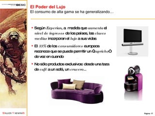 El Poder del Lujo El consumo de alta gama se ha generalizando… Según  Experian , a  medida que  aumenta  el  nivel de ingresos  de los países, las  clases medias  incorporan el  lujo  a sus vidas El  33%  de los  consumidores  europeos reconoce que se puede permitir un “ capricho ” de vez en cuando No sólo productos exclusivos: desde una taza de  café  a un sofá, un  crucero… 