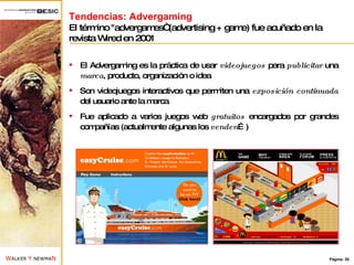 Tendencias: Advergaming El término "advergames“ (advertising + game) fue acuñado en la revista Wired en 2001 El Advergaming es la práctica de usar  videojuegos  para  publicitar  una  marca , producto, organización o idea Son videojuegos interactivos que permiten una  exposición continuada  del usuario ante la marca Fue aplicado a varios juegos web  gratuitos  encargados por grandes compañías (actualmente algunas los  venden …) 