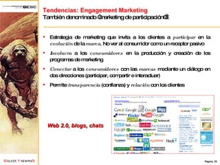 Tendencias: Engagement Marketing También denominado “marketing de participación”… Estrategia de marketing que invita a los clientes a  participar  en la  evolución  de la  marca . No ver al consumidor como un receptor pasivo Involucra  a los  consumidores  en la producción y creación de los programas de marketing Conectar  a los  consumidores  con las  marcas  mediante un diálogo en dos direcciones (participar, compartir e interactuar) Permite  transparencia  (confianza) y  relación  con los clientes Web 2.0, blogs, chats 