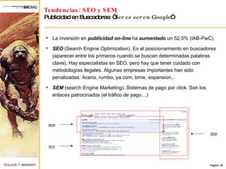 Tendencias: SEO y SEM Publicidad en Buscadores: “ Ser es ser en Google ” La inversión en  publicidad on-line  ha  aumentado  un 52,5% (IAB-PwC) SEO  (Search Engine Optimization). Es el posicionamiento en buscadores (aparecer entre los primeros cuando se buscan determinadas palabras clave). Hay especialistas en SEO, pero hay que tener cuidado con metodologías ilegales. Algunas empresas importantes han sido penalizadas: Acens, rumbo, ya.com, bmw, expansion,.. SEM  (search Engine Marketing). Sistemas de pago por click. Son los enlaces patrocinados (el tráfico de pago…) SEM SEM SEO 