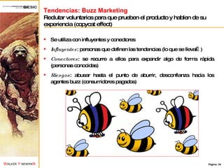Tendencias: Buzz Marketing Reclutar voluntarios para que prueben el producto y hablen de su experiencia (copycat effect) Se utiliza con influyentes y conectores Influyentes : personas que definen las tendencias (lo que se lleva…) Conectores : se recurre a ellos para expandir algo de forma rápida (personas conocidas) Riesgos : abusar hasta el punto de aburrir, desconfianza hacia los agentes buzz (consumidores pagados) 