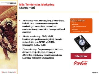 Más Tendencias Marketing Muchas más… Marketing viral . estrategia que incentiva a individuos a pasarse un mensaje de marketing unos a otros, creando un crecimiento exponencial en la exposición al mensaje Mobile marketing . SMS, MMS, localización (problemas legales), I-mode (más rápido que GPRS y UMTS). Campañas push y pull… Co-marketing . Empresas que colaboran de forma conjunta para conseguir diferentes objetivos y beneficios mutuos. Ejemplo: Telepizza y Coca-Cola 