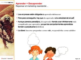 Aprender = Desaprender Repensar el marketing neandertal… Las empresas están obligadas a  aprender  e  innovar Pero para conseguirlo, hay que  desaprender  a la velocidad de la luz… Aunque parezca paradójico,  desaprender  tiende a ser infinitamente  más complicado que aprender , ya que los comportamientos aprendidos tienden a perpetuarse ( hábitos ) La clave:  hacerse preguntas como niños, responderlas como adultos 